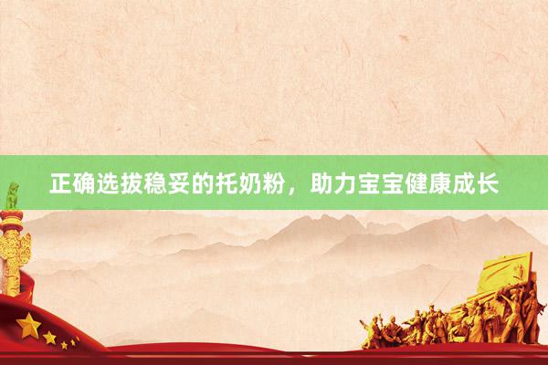 正确选拔稳妥的托奶粉，助力宝宝健康成长