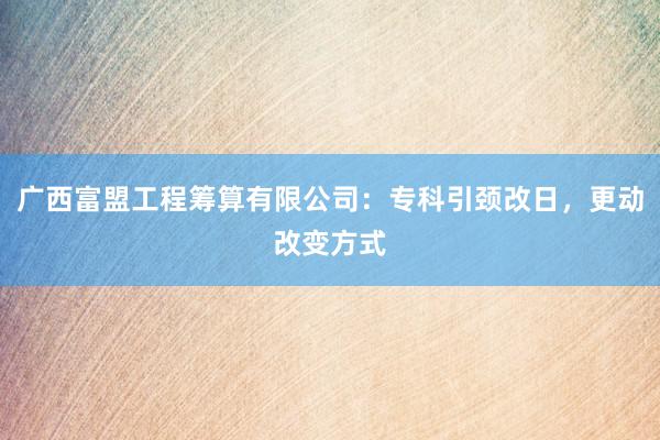 广西富盟工程筹算有限公司：专科引颈改日，更动改变方式