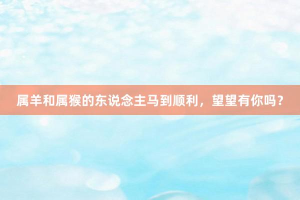 属羊和属猴的东说念主马到顺利，望望有你吗？
